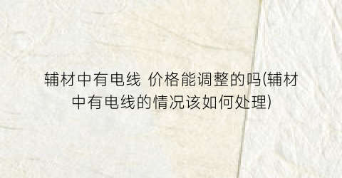 辅材中有电线 价格能调整的吗(辅材中有电线的情况该如何处理)